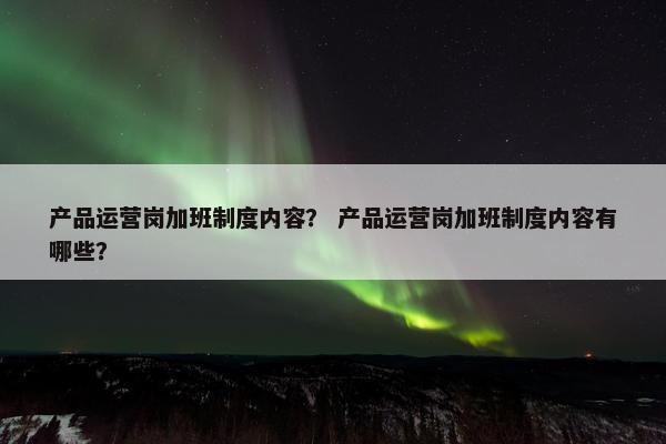 产品运营岗加班制度内容？ 产品运营岗加班制度内容有哪些？