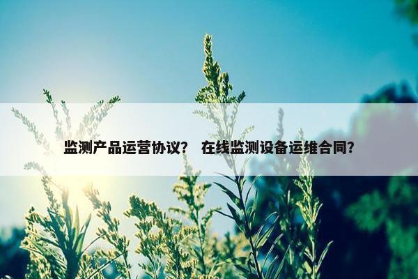 监测产品运营协议？ 在线监测设备运维合同？