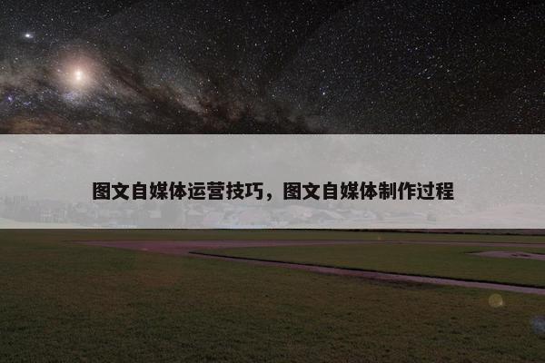 图文自媒体运营技巧，图文自媒体制作过程