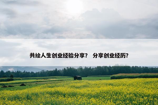 共绘人生创业经验分享？ 分享创业经历？