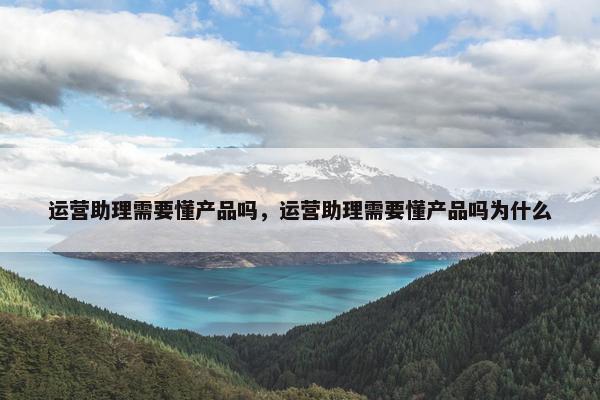 运营助理需要懂产品吗，运营助理需要懂产品吗为什么