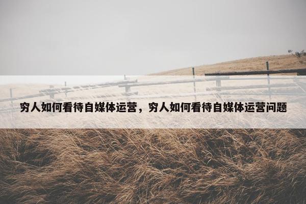穷人如何看待自媒体运营，穷人如何看待自媒体运营问题