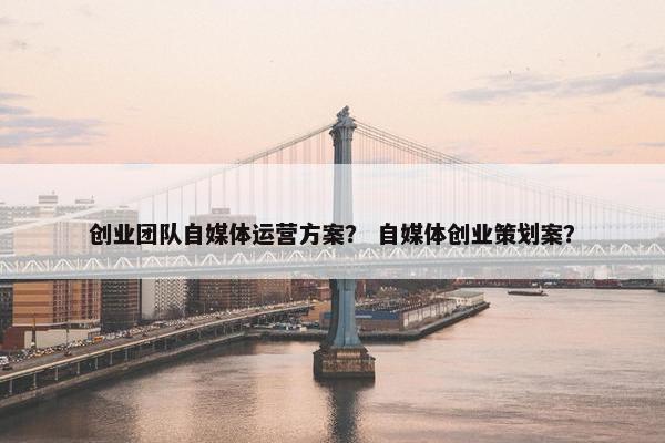 创业团队自媒体运营方案？ 自媒体创业策划案？