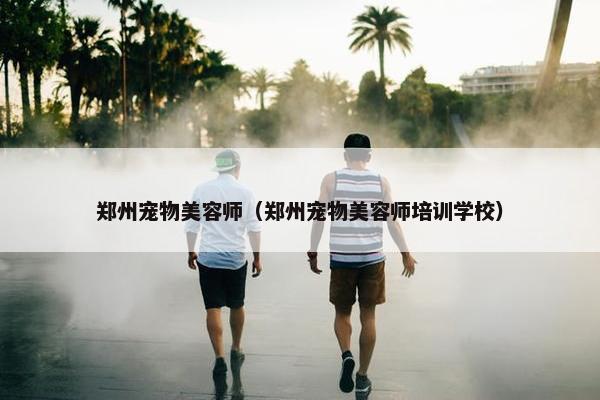 郑州宠物美容师（郑州宠物美容师培训学校）