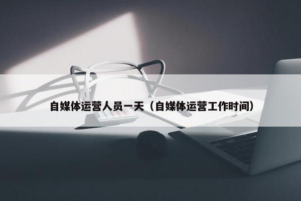自媒体运营人员一天（自媒体运营工作时间）