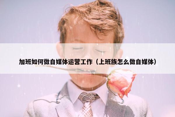 加班如何做自媒体运营工作（上班族怎么做自媒体）