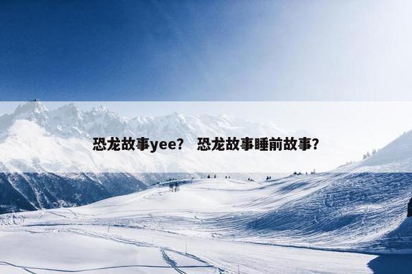 恐龙故事yee？ 恐龙故事睡前故事？