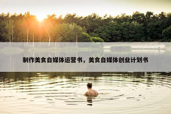 制作美食自媒体运营书，美食自媒体创业计划书