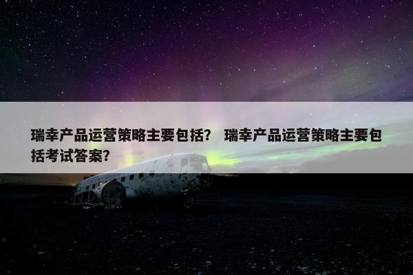 瑞幸产品运营策略主要包括？ 瑞幸产品运营策略主要包括考试答案？