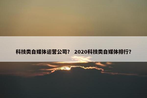 科技类自媒体运营公司？ 2020科技类自媒体排行？