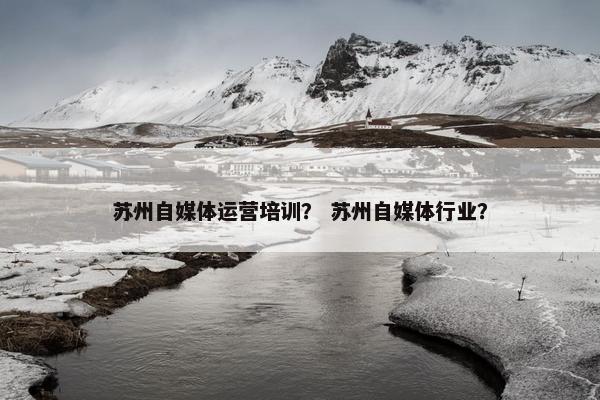 苏州自媒体运营培训？ 苏州自媒体行业？