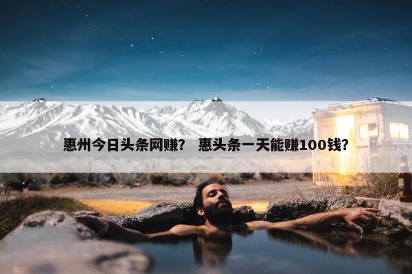 惠州今日头条网赚？ 惠头条一天能赚100钱？
