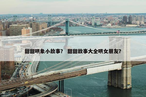 甜甜哄象小故事？ 甜甜故事大全哄女朋友？