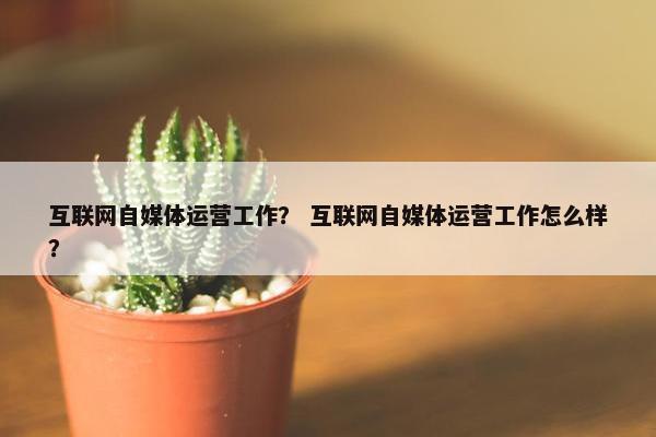 互联网自媒体运营工作？ 互联网自媒体运营工作怎么样？