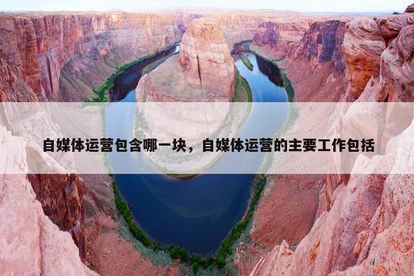 自媒体运营包含哪一块，自媒体运营的主要工作包括
