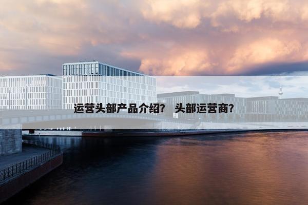 运营头部产品介绍？ 头部运营商？