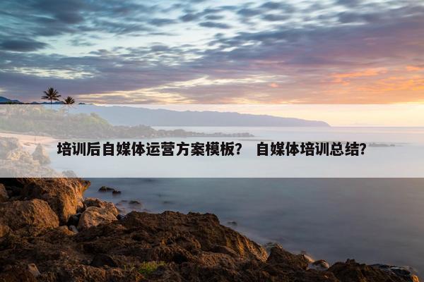 培训后自媒体运营方案模板？ 自媒体培训总结？