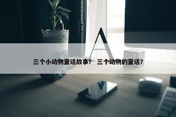 三个小动物童话故事？ 三个动物的童话？