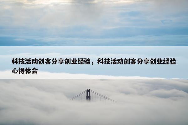 科技活动创客分享创业经验，科技活动创客分享创业经验心得体会