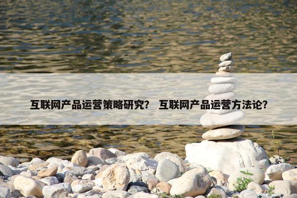 互联网产品运营策略研究？ 互联网产品运营方法论？