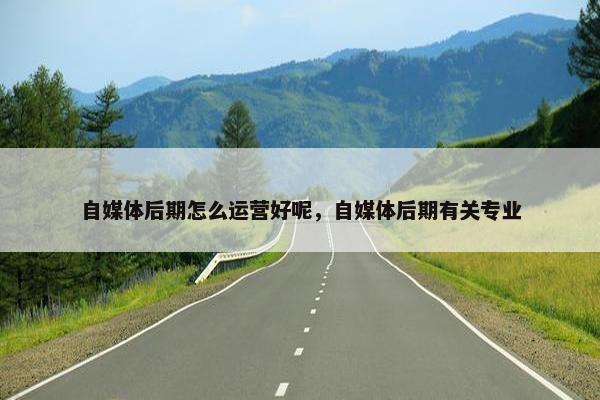自媒体后期怎么运营好呢，自媒体后期有关专业