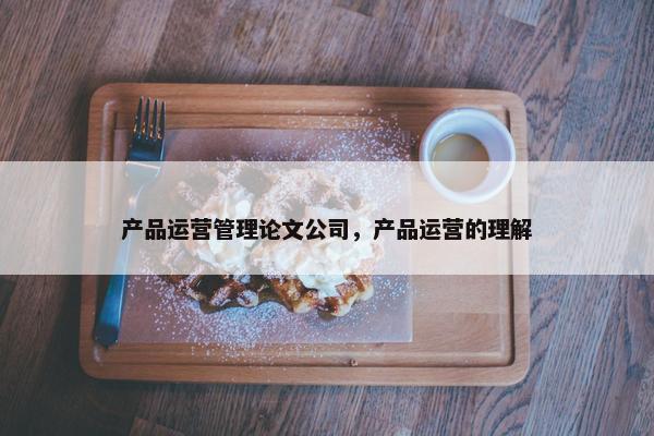 产品运营管理论文公司，产品运营的理解