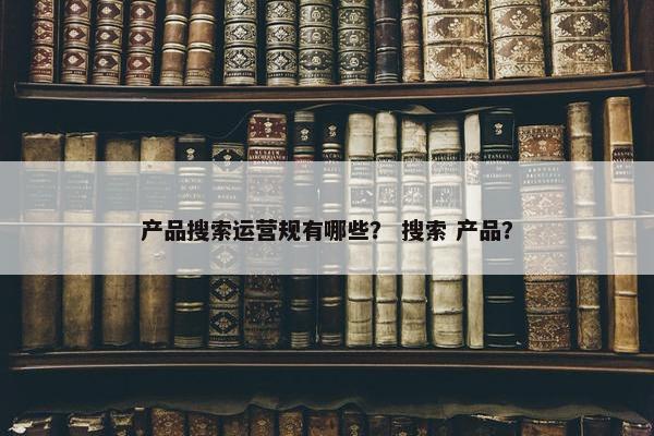 产品搜索运营规有哪些？ 搜索 产品？