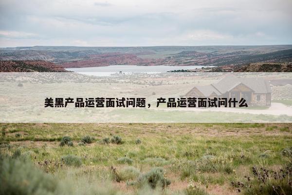 美黑产品运营面试问题，产品运营面试问什么