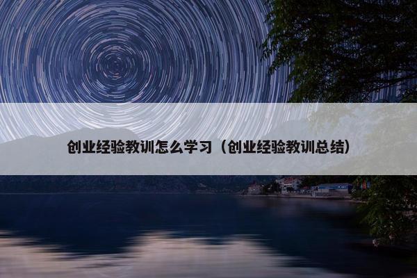 创业经验教训怎么学习（创业经验教训总结）