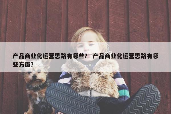产品商业化运营思路有哪些？ 产品商业化运营思路有哪些方面？