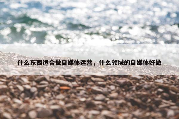 什么东西适合做自媒体运营，什么领域的自媒体好做