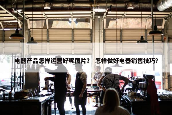 电器产品怎样运营好呢图片？ 怎样做好电器销售技巧？
