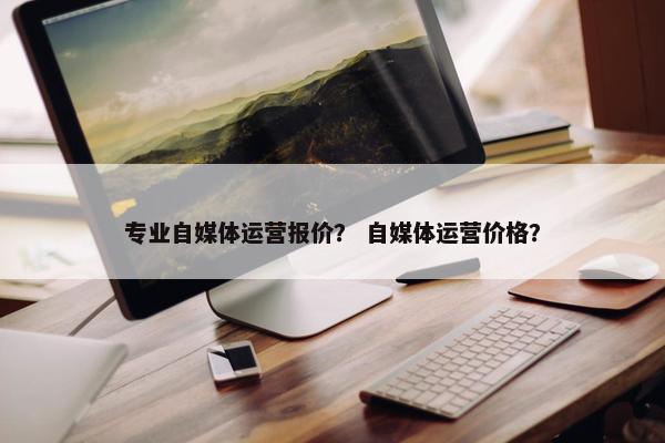专业自媒体运营报价？ 自媒体运营价格？
