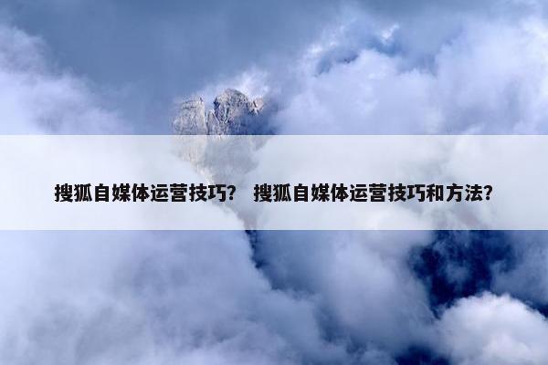 搜狐自媒体运营技巧？ 搜狐自媒体运营技巧和方法？