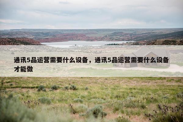 通讯5品运营需要什么设备，通讯5品运营需要什么设备才能做