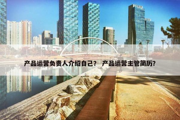 产品运营负责人介绍自己？ 产品运营主管简历？