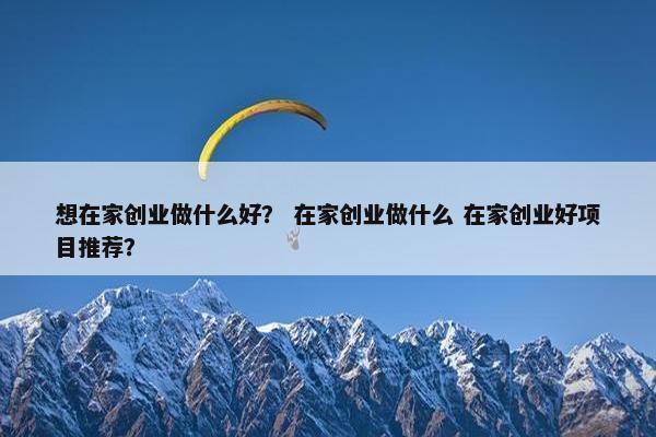 想在家创业做什么好？ 在家创业做什么 在家创业好项目推荐？