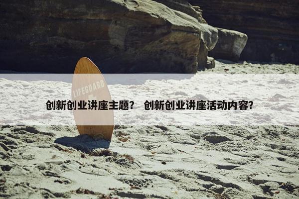 创新创业讲座主题？ 创新创业讲座活动内容？