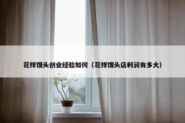 花样馒头创业经验如何（花样馒头店利润有多大）