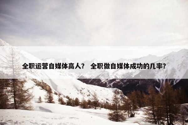 全职运营自媒体高人？ 全职做自媒体成功的几率？