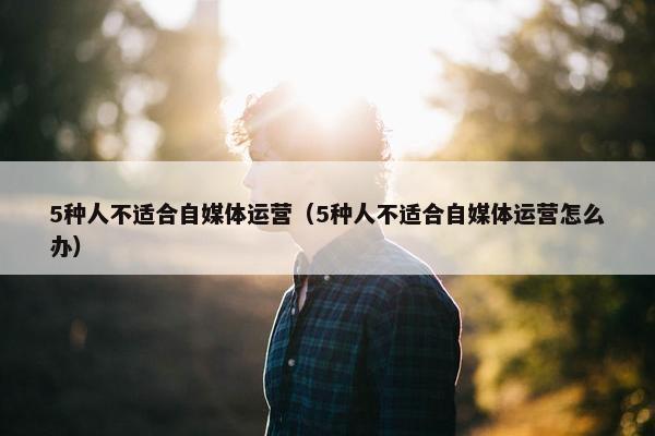 5种人不适合自媒体运营（5种人不适合自媒体运营怎么办）