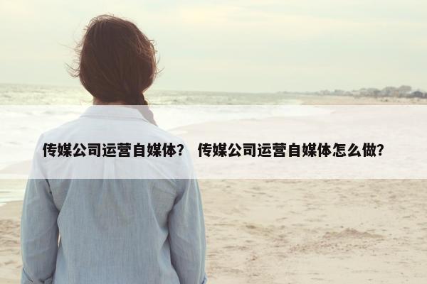 传媒公司运营自媒体？ 传媒公司运营自媒体怎么做？