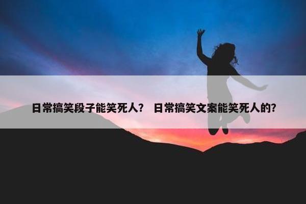 日常搞笑段子能笑死人？ 日常搞笑文案能笑死人的？