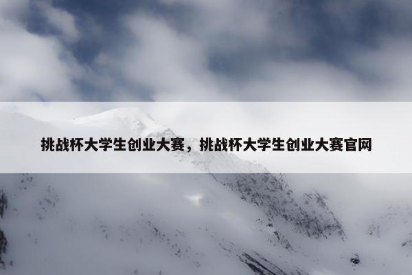 挑战杯大学生创业大赛，挑战杯大学生创业大赛官网