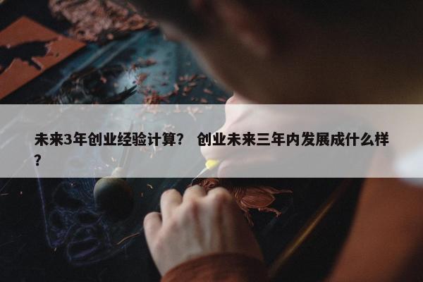 未来3年创业经验计算？ 创业未来三年内发展成什么样？