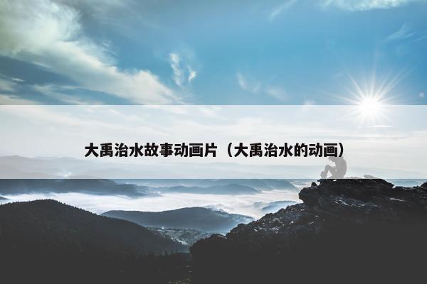 大禹治水故事动画片（大禹治水的动画）