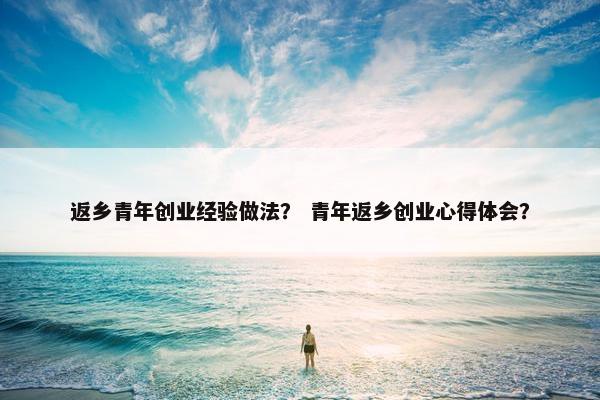 返乡青年创业经验做法？ 青年返乡创业心得体会？
