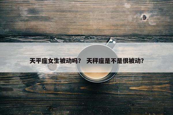 天平座女生被动吗？ 天秤座是不是很被动？