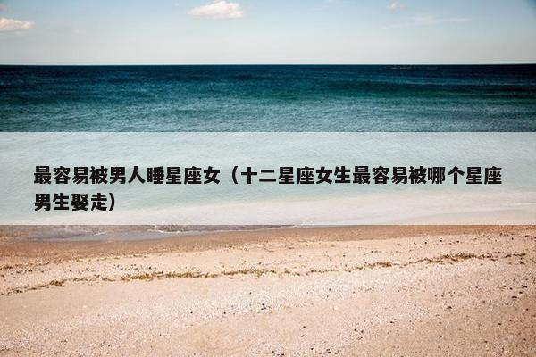 最容易被男人睡星座女（十二星座女生最容易被哪个星座男生娶走）
