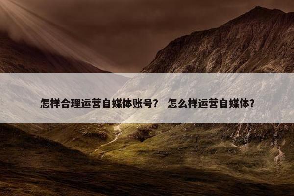 怎样合理运营自媒体账号？ 怎么样运营自媒体？